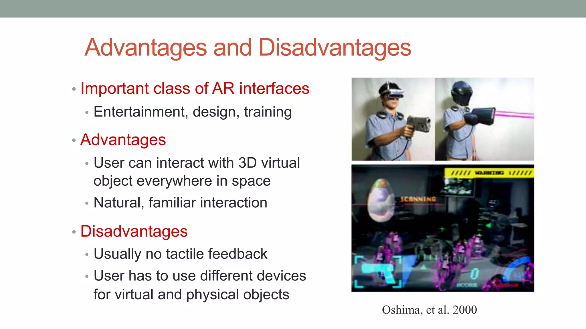 Advantages and Disadvantages
• Important class of AR interfaces
• Entertainment, design, training
• Advantages
• User can interact with 3D virtual
object everywhere in space
• Natural, familiar interaction
• Disadvantages
• Usually no tactile feedback
• User has to use different devices
for virtual and physical objects
Oshima, et al. 2000
 