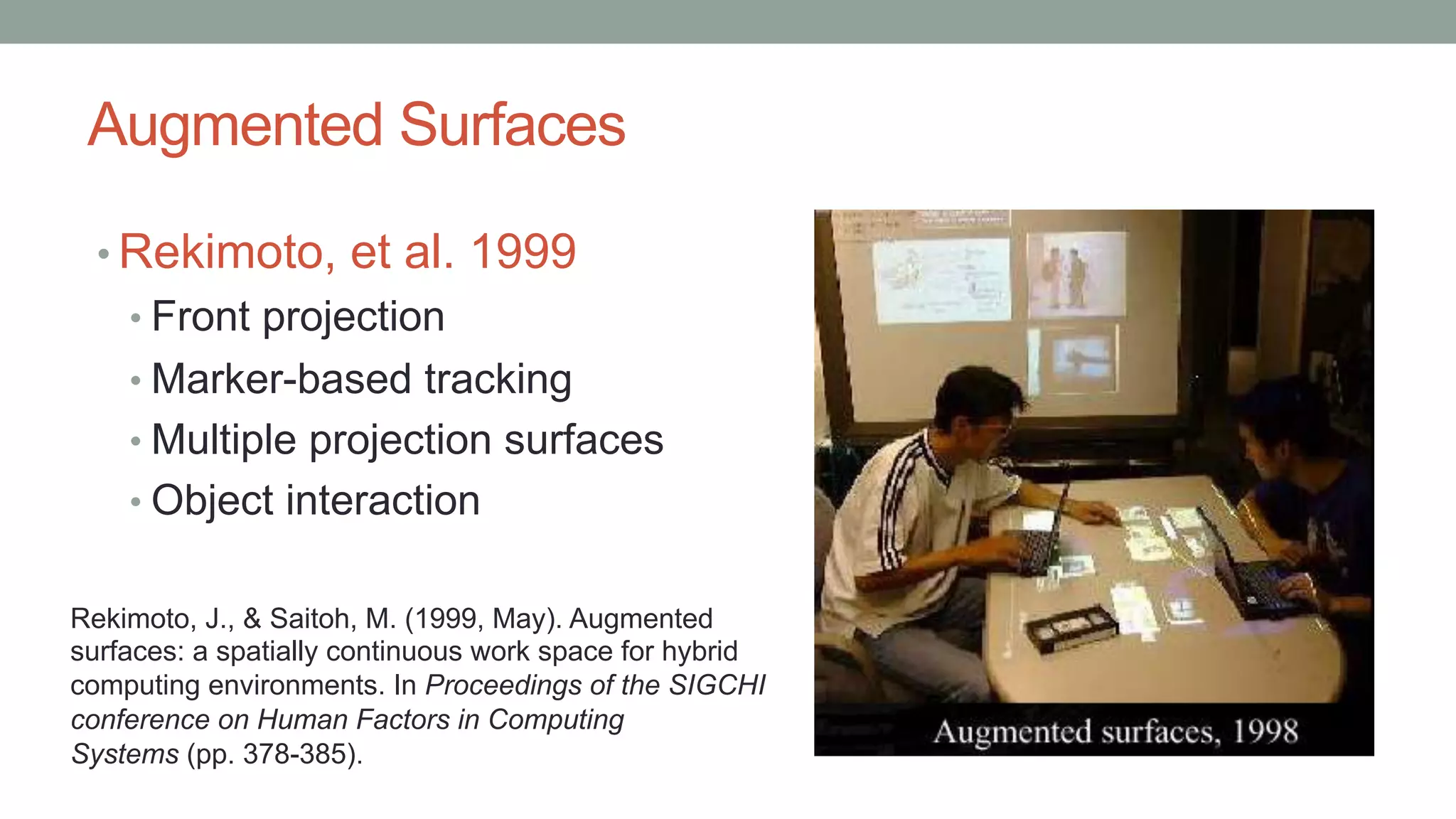 Augmented Surfaces
• Rekimoto, et al. 1999
• Front projection
• Marker-based tracking
• Multiple projection surfaces
• Object interaction
Rekimoto, J., & Saitoh, M. (1999, May). Augmented
surfaces: a spatially continuous work space for hybrid
computing environments. In Proceedings of the SIGCHI
conference on Human Factors in Computing
Systems (pp. 378-385).
 