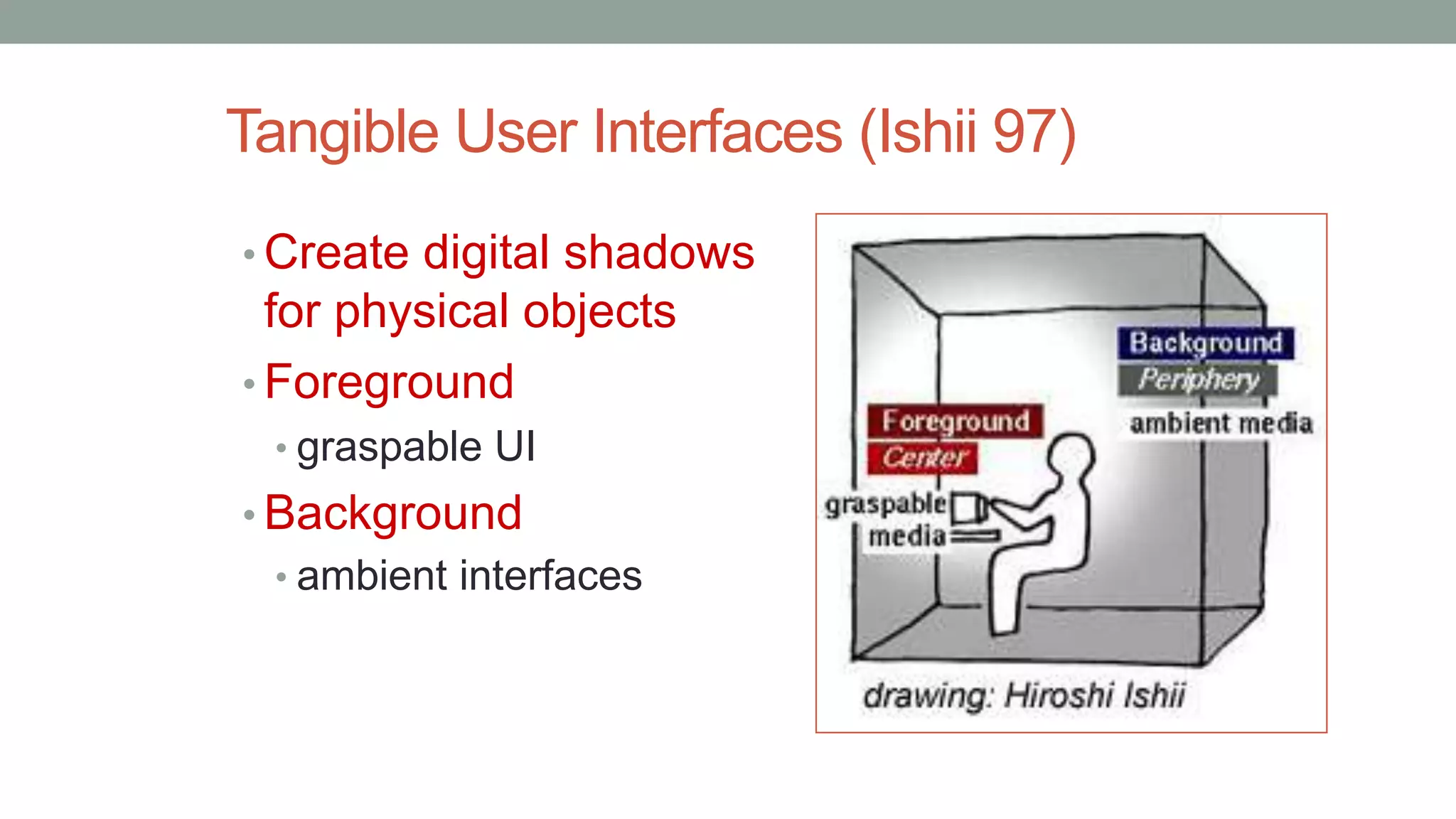 Tangible User Interfaces (Ishii 97)
• Create digital shadows
for physical objects
• Foreground
• graspable UI
• Background
• ambient interfaces
 