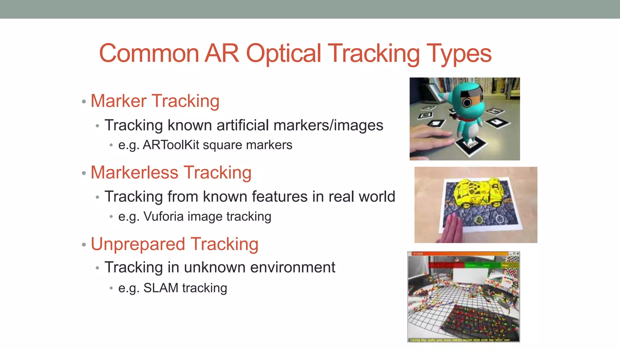 Common AR Optical Tracking Types
• Marker Tracking
• Tracking known artificial markers/images
• e.g. ARToolKit square markers
• Markerless Tracking
• Tracking from known features in real world
• e.g. Vuforia image tracking
• Unprepared Tracking
• Tracking in unknown environment
• e.g. SLAM tracking
 