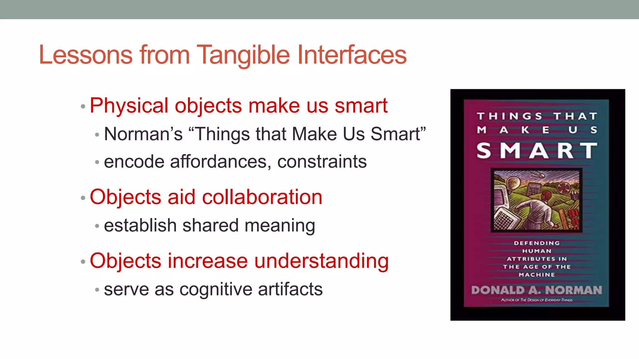 Lessons from Tangible Interfaces
• Physical objects make us smart
• Norman’s “Things that Make Us Smart”
• encode affordances, constraints
• Objects aid collaboration
• establish shared meaning
• Objects increase understanding
• serve as cognitive artifacts
 