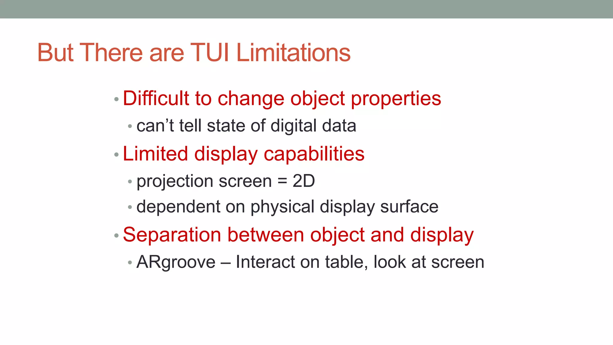 But There are TUI Limitations
• Difficult to change object properties
• can’t tell state of digital data
• Limited display capabilities
• projection screen = 2D
• dependent on physical display surface
• Separation between object and display
• ARgroove – Interact on table, look at screen
 