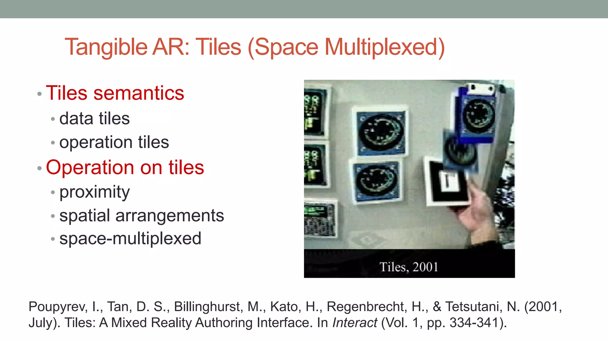 Tangible AR: Tiles (Space Multiplexed)
• Tiles semantics
• data tiles
• operation tiles
• Operation on tiles
• proximity
• spatial arrangements
• space-multiplexed
Poupyrev, I., Tan, D. S., Billinghurst, M., Kato, H., Regenbrecht, H., & Tetsutani, N. (2001,
July). Tiles: A Mixed Reality Authoring Interface. In Interact (Vol. 1, pp. 334-341).
 