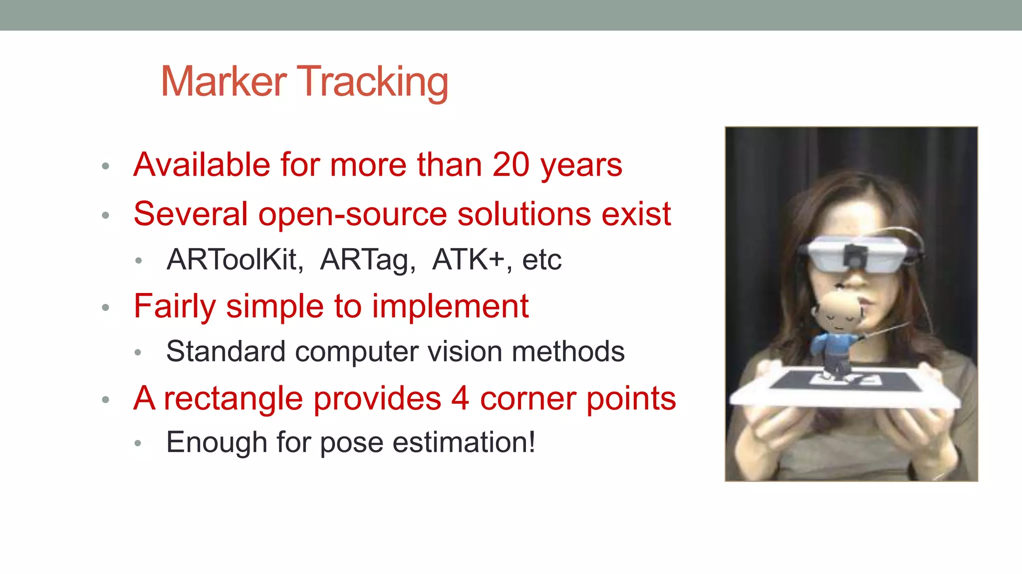 Marker Tracking
• Available for more than 20 years
• Several open-source solutions exist
• ARToolKit, ARTag, ATK+, etc
• Fairly simple to implement
• Standard computer vision methods
• A rectangle provides 4 corner points
• Enough for pose estimation!
 