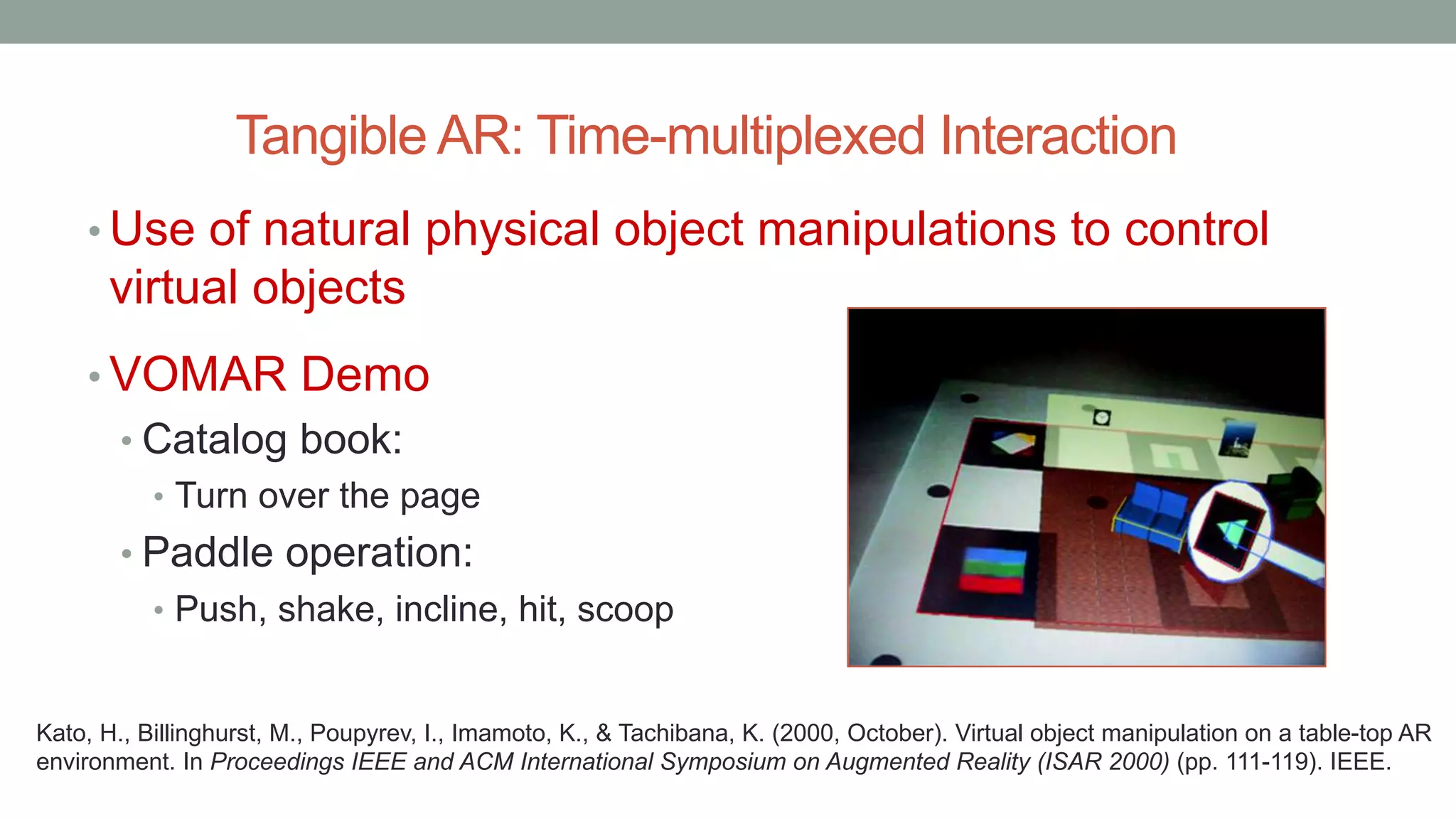 Tangible AR: Time-multiplexed Interaction
• Use of natural physical object manipulations to control
virtual objects
• VOMAR Demo
• Catalog book:
• Turn over the page
• Paddle operation:
• Push, shake, incline, hit, scoop
Kato, H., Billinghurst, M., Poupyrev, I., Imamoto, K., & Tachibana, K. (2000, October). Virtual object manipulation on a table-top AR
environment. In Proceedings IEEE and ACM International Symposium on Augmented Reality (ISAR 2000) (pp. 111-119). IEEE.
 