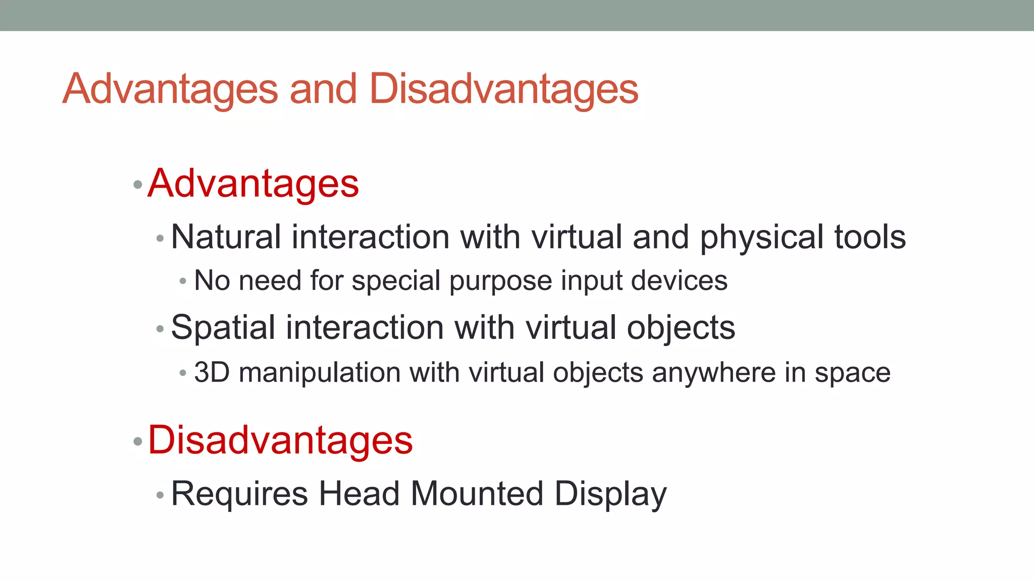 Advantages and Disadvantages
•Advantages
• Natural interaction with virtual and physical tools
• No need for special purpose input devices
• Spatial interaction with virtual objects
• 3D manipulation with virtual objects anywhere in space
•Disadvantages
• Requires Head Mounted Display
 