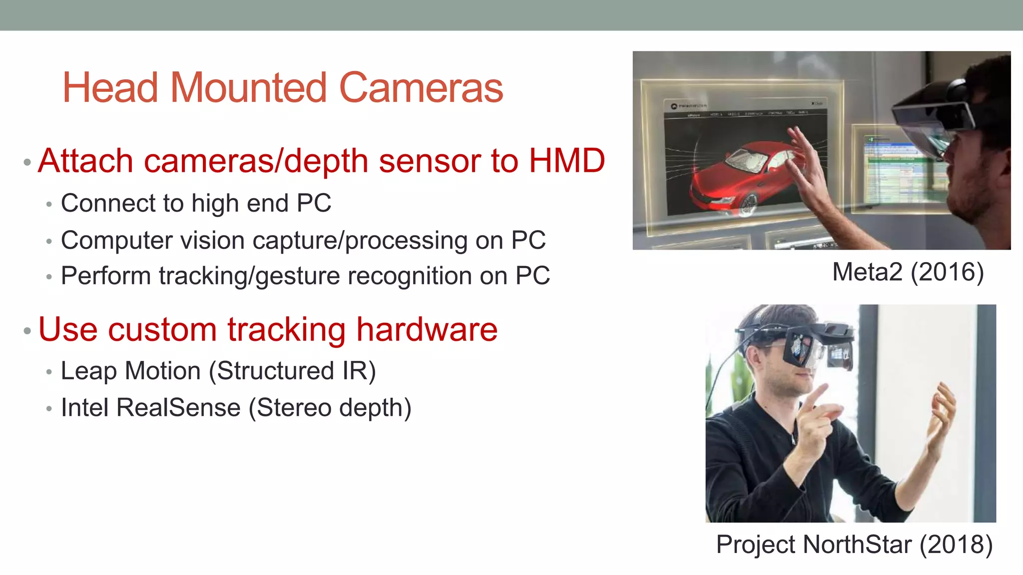 Head Mounted Cameras
• Attach cameras/depth sensor to HMD
• Connect to high end PC
• Computer vision capture/processing on PC
• Perform tracking/gesture recognition on PC
• Use custom tracking hardware
• Leap Motion (Structured IR)
• Intel RealSense (Stereo depth)
Project NorthStar (2018)
Meta2 (2016)
 