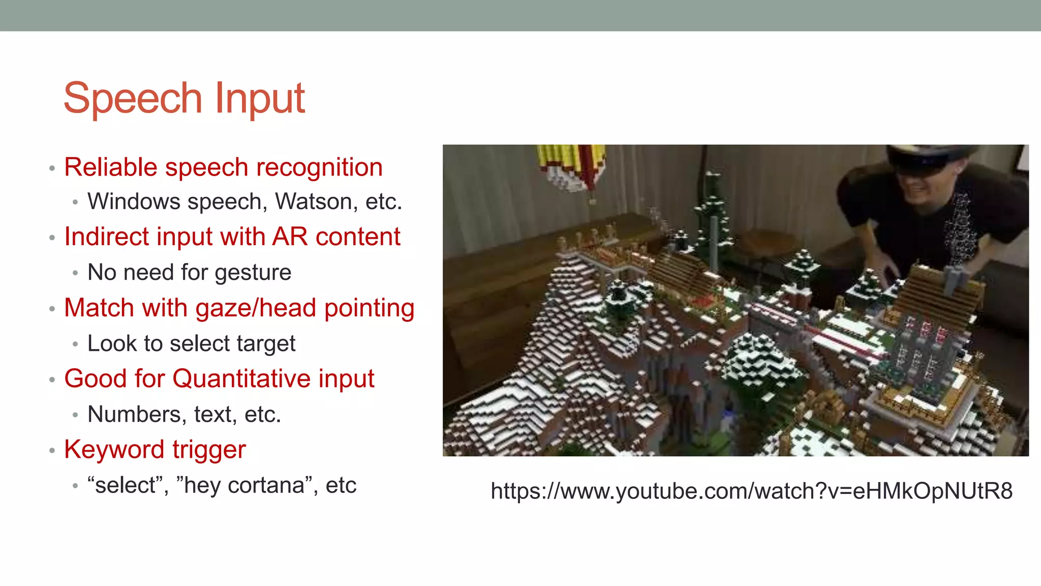 Speech Input
• Reliable speech recognition
• Windows speech, Watson, etc.
• Indirect input with AR content
• No need for gesture
• Match with gaze/head pointing
• Look to select target
• Good for Quantitative input
• Numbers, text, etc.
• Keyword trigger
• “select”, ”hey cortana”, etc https://www.youtube.com/watch?v=eHMkOpNUtR8
 