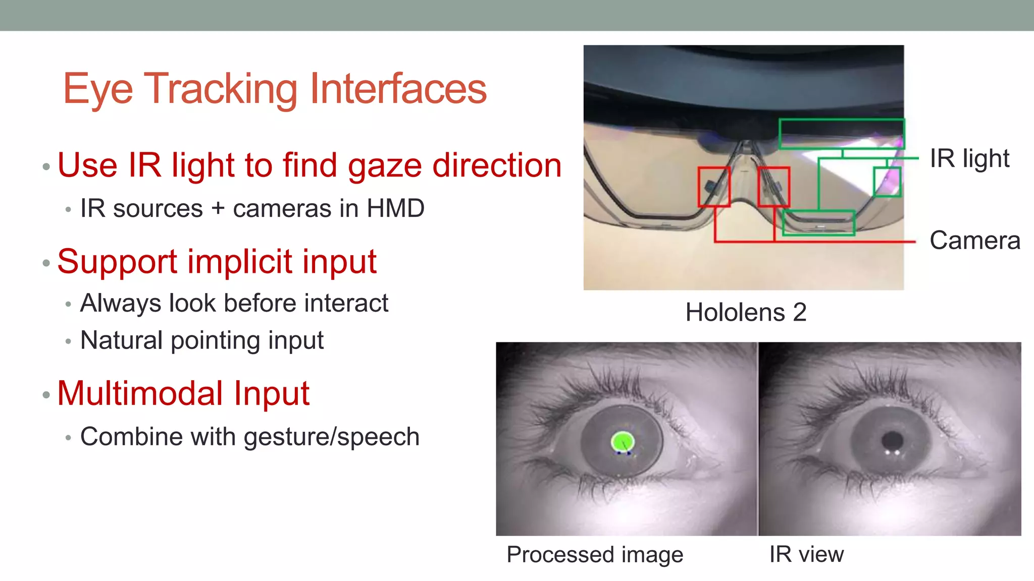 Eye Tracking Interfaces
• Use IR light to find gaze direction
• IR sources + cameras in HMD
• Support implicit input
• Always look before interact
• Natural pointing input
• Multimodal Input
• Combine with gesture/speech
Camera
IR light
IR view
Processed image
Hololens 2
 
