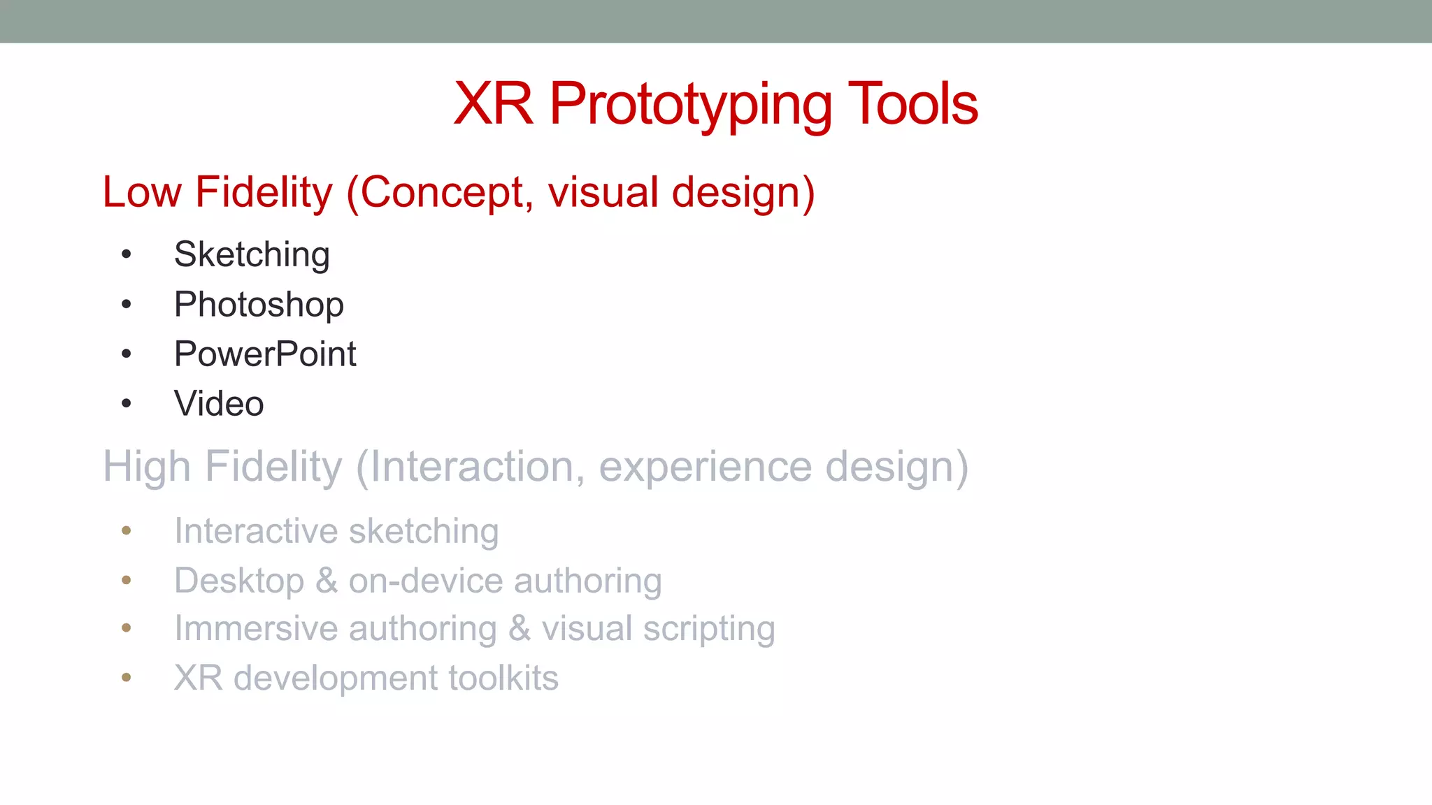 XR Prototyping Tools
Low Fidelity (Concept, visual design)
• Sketching
• Photoshop
• PowerPoint
• Video
High Fidelity (Interaction, experience design)
• Interactive sketching
• Desktop & on-device authoring
• Immersive authoring & visual scripting
• XR development toolkits
 