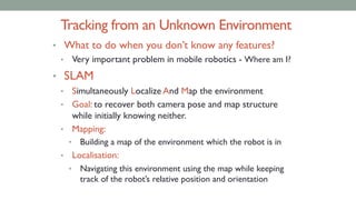Tracking from an Unknown Environment
• What to do when you don’t know any features?
• Very important problem in mobile robotics - Where am I?
• SLAM
• Simultaneously Localize And Map the environment
• Goal: to recover both camera pose and map structure
while initially knowing neither.
• Mapping:
• Building a map of the environment which the robot is in
• Localisation:
• Navigating this environment using the map while keeping
track of the robot’s relative position and orientation
 