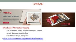 CraftAR
•Web-based AR marker tracking
•Add 3D models, video, images to real print content
•Simple drag and drop interface
•Cloud based image recognition
•https://catchoom.com/augmented-reality-craftar/
 