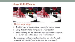 How SLAMWorks
• Three main steps
1. Tracking a set of points through successive camera frames
2. Using these tracks to triangulate their 3D position
3. Simultaneously use the estimated point locations to calculate
the camera pose which could have observed them
• By observing a sufficient number of points can solve for both
structure and motion (camera path and scene structure).
 