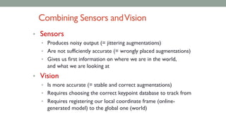 Combining Sensors andVision
• Sensors
• Produces noisy output (= jittering augmentations)
• Are not sufficiently accurate (= wrongly placed augmentations)
• Gives us first information on where we are in the world,
and what we are looking at
• Vision
• Is more accurate (= stable and correct augmentations)
• Requires choosing the correct keypoint database to track from
• Requires registering our local coordinate frame (online-
generated model) to the global one (world)
 