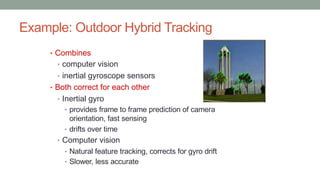 Example: Outdoor Hybrid Tracking
• Combines
• computer vision
• inertial gyroscope sensors
• Both correct for each other
• Inertial gyro
• provides frame to frame prediction of camera
orientation, fast sensing
• drifts over time
• Computer vision
• Natural feature tracking, corrects for gyro drift
• Slower, less accurate
 