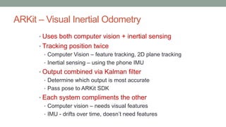 ARKit – Visual Inertial Odometry
• Uses both computer vision + inertial sensing
• Tracking position twice
• Computer Vision – feature tracking, 2D plane tracking
• Inertial sensing – using the phone IMU
• Output combined via Kalman filter
• Determine which output is most accurate
• Pass pose to ARKit SDK
• Each system compliments the other
• Computer vision – needs visual features
• IMU - drifts over time, doesn’t need features
 