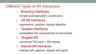 Different Types of AR Interaction
1. Browsing Interfaces
• simple (conceptually!), unobtrusive
2. 3D AR Interfaces
• expressive, creative, require attention
3. Tangible Interfaces
• embedded into conventional environments
4. Tangible AR
• combines TUI input + AR display
5. Natural AR Interfaces
• interact with gesture, speech and gaze
 