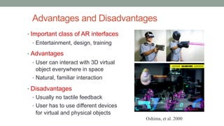 Advantages and Disadvantages
• Important class of AR interfaces
• Entertainment, design, training
• Advantages
• User can interact with 3D virtual
object everywhere in space
• Natural, familiar interaction
• Disadvantages
• Usually no tactile feedback
• User has to use different devices
for virtual and physical objects
Oshima, et al. 2000
 