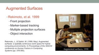 Augmented Surfaces
• Rekimoto, et al. 1999
• Front projection
• Marker-based tracking
• Multiple projection surfaces
• Object interaction
Rekimoto, J., & Saitoh, M. (1999, May). Augmented
surfaces: a spatially continuous work space for hybrid
computing environments. In Proceedings of the SIGCHI
conference on Human Factors in Computing
Systems (pp. 378-385).
 