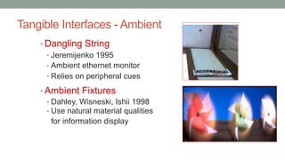 Tangible Interfaces - Ambient
• Dangling String
• Jeremijenko 1995
• Ambient ethernet monitor
• Relies on peripheral cues
• Ambient Fixtures
• Dahley, Wisneski, Ishii 1998
• Use natural material qualities
for information display
 