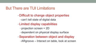 But There are TUI Limitations
• Difficult to change object properties
• can’t tell state of digital data
• Limited display capabilities
• projection screen = 2D
• dependent on physical display surface
• Separation between object and display
• ARgroove – Interact on table, look at screen
 