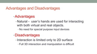 Advantages and Disadvantages
•Advantages
• Natural - user’s hands are used for interacting
with both virtual and real objects.
• No need for special purpose input devices
•Disadvantages
• Interaction is limited only to 2D surface
• Full 3D interaction and manipulation is difficult
 