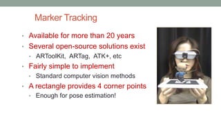 Marker Tracking
• Available for more than 20 years
• Several open-source solutions exist
• ARToolKit, ARTag, ATK+, etc
• Fairly simple to implement
• Standard computer vision methods
• A rectangle provides 4 corner points
• Enough for pose estimation!
 