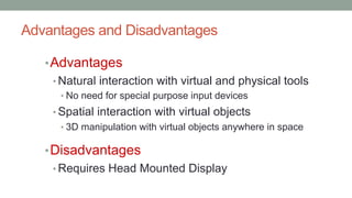 Advantages and Disadvantages
•Advantages
• Natural interaction with virtual and physical tools
• No need for special purpose input devices
• Spatial interaction with virtual objects
• 3D manipulation with virtual objects anywhere in space
•Disadvantages
• Requires Head Mounted Display
 