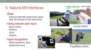 5. Natural AR Interfaces
• Goal:
• Interact with AR content the same
way we interact in the real world
• Using natural user input
• Body motion
• Gesture
• Gaze
• Speech
• Input recognition
• Nature gestures, gaze
• Multimodal input
FingARtips (2004)
Tinmith (2001)
 