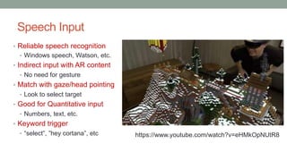 Speech Input
• Reliable speech recognition
• Windows speech, Watson, etc.
• Indirect input with AR content
• No need for gesture
• Match with gaze/head pointing
• Look to select target
• Good for Quantitative input
• Numbers, text, etc.
• Keyword trigger
• “select”, ”hey cortana”, etc https://www.youtube.com/watch?v=eHMkOpNUtR8
 