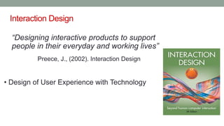 Interaction Design
“Designing interactive products to support
people in their everyday and working lives”
Preece, J., (2002). Interaction Design
• Design of User Experience with Technology
 