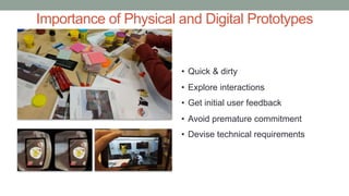 Importance of Physical and Digital Prototypes
• Quick & dirty
• Explore interactions
• Get initial user feedback
• Avoid premature commitment
• Devise technical requirements
 