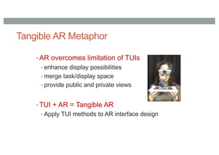 Tangible AR Metaphor
• AR overcomes limitation of TUIs
• enhance display possibilities
• merge task/display space
• provide public and private views
• TUI + AR = Tangible AR
• Apply TUI methods to AR interface design
 