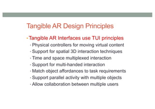 Tangible AR Design Principles
• Tangible AR Interfaces use TUI principles
• Physical controllers for moving virtual content
• Support for spatial 3D interaction techniques
• Time and space multiplexed interaction
• Support for multi-handed interaction
• Match object affordances to task requirements
• Support parallel activity with multiple objects
• Allow collaboration between multiple users
 