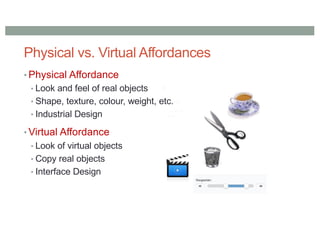 Physical vs. Virtual Affordances
• Physical Affordance
• Look and feel of real objects
• Shape, texture, colour, weight, etc.
• Industrial Design
• Virtual Affordance
• Look of virtual objects
• Copy real objects
• Interface Design
 