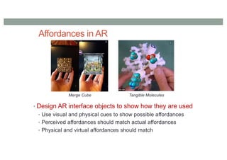 Affordances in AR
• Design AR interface objects to show how they are used
• Use visual and physical cues to show possible affordances
• Perceived affordances should match actual affordances
• Physical and virtual affordances should match
Merge Cube Tangible Molecules
 
