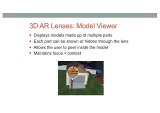 3D AR Lenses: Model Viewer
§ Displays models made up of multiple parts
§ Each part can be shown or hidden through the lens
§ Allows the user to peer inside the model
§ Maintains focus + context
 