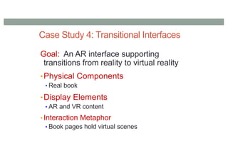 Case Study 4: Transitional Interfaces
Goal: An AR interface supporting
transitions from reality to virtual reality
•Physical Components
• Real book
•Display Elements
• AR and VR content
• Interaction Metaphor
• Book pages hold virtual scenes
 