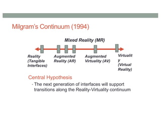 Milgram’s Continuum (1994)
Reality
(Tangible
Interfaces)
Virtualit
y
(Virtual
Reality)
Augmented
Reality (AR)
Augmented
Virtuality (AV)
Mixed Reality (MR)
Central Hypothesis
• The next generation of interfaces will support
transitions along the Reality-Virtuality continuum
 