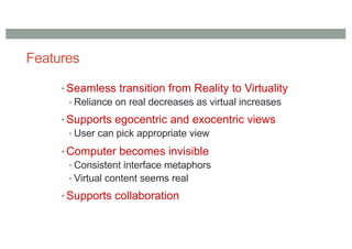 Features
• Seamless transition from Reality to Virtuality
• Reliance on real decreases as virtual increases
• Supports egocentric and exocentric views
• User can pick appropriate view
• Computer becomes invisible
• Consistent interface metaphors
• Virtual content seems real
• Supports collaboration
 