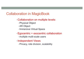 Collaboration in MagicBook
• Collaboration on multiple levels:
• Physical Object
• AR Object
• Immersive Virtual Space
• Egocentric + exocentric collaboration
• multiple multi-scale users
• Independent Views
• Privacy, role division, scalability
 