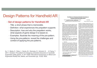 Design Patterns for Handheld AR
• Set of design patterns for Handheld AR
• Title: a short phase that is memorable.
• Definition: what experiences the prepattern supports
• Description: how and why the prepattern works,
what aspects of game design it is based on.
• Examples: Illustrate the meaning of the pre-pattern.
• Using the pre-patterns: reveal the challenges and
context of applying the pre-patterns.
Xu, Y., Barba, E., Radu, I., Gandy, M., Shemaka, R., Schrank, B., ... & Tseng, T.
(2011, October). Pre-patterns for designing embodied interactions in handheld
augmented reality games. In 2011 IEEE International Symposium on Mixed and
Augmented Reality-Arts, Media, and Humanities (pp. 19-28). IEEE.
 