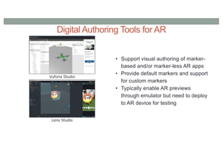 Digital Authoring Tools for AR
Vuforia Studio
Lens Studio
• Support visual authoring of marker-
based and/or marker-less AR apps
• Provide default markers and support
for custom markers
• Typically enable AR previews
through emulator but need to deploy
to AR device for testing
 