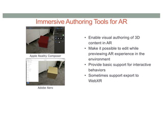 Immersive Authoring Tools for AR
• Enable visual authoring of 3D
content in AR
• Make it possible to edit while
previewing AR experience in the
environment
• Provide basic support for interactive
behaviors
• Sometimes support export to
WebXR
Apple Reality Composer
Adobe Aero
 
