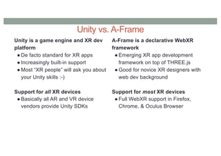 Unity vs. A-Frame
Unity is a game engine and XR dev
platform
● De facto standard for XR apps
● Increasingly built-in support
● Most “XR people” will ask you about
your Unity skills :-)
Support for all XR devices
● Basically all AR and VR device
vendors provide Unity SDKs
A-Frame is a declarative WebXR
framework
● Emerging XR app development
framework on top of THREE.js
● Good for novice XR designers with
web dev background
Support for most XR devices
● Full WebXR support in Firefox,
Chrome, & Oculus Browser
 