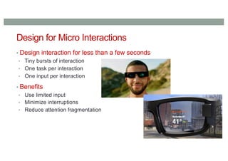 Design for Micro Interactions
▪ Design interaction for less than a few seconds
• Tiny bursts of interaction
• One task per interaction
• One input per interaction
▪ Benefits
• Use limited input
• Minimize interruptions
• Reduce attention fragmentation
 