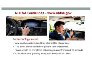 NHTSA Guidelines - www.nhtsa.gov
For technology in cars:
• Any task by a driver should be interruptible at any time.
• The driver should control the pace of task interactions.
• Tasks should be completed with glances away from road <2 seconds
• Cumulative time glancing away from the road <=12 secs.
 