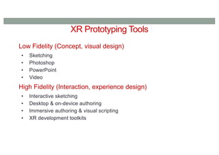 XR Prototyping Tools
Low Fidelity (Concept, visual design)
• Sketching
• Photoshop
• PowerPoint
• Video
High Fidelity (Interaction, experience design)
• Interactive sketching
• Desktop & on-device authoring
• Immersive authoring & visual scripting
• XR development toolkits
 
