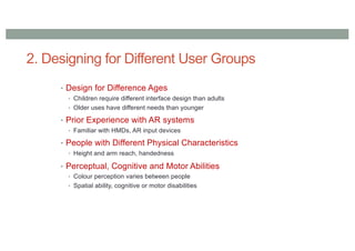 2. Designing for Different User Groups
• Design for Difference Ages
• Children require different interface design than adults
• Older uses have different needs than younger
• Prior Experience with AR systems
• Familiar with HMDs, AR input devices
• People with Different Physical Characteristics
• Height and arm reach, handedness
• Perceptual, Cognitive and Motor Abilities
• Colour perception varies between people
• Spatial ability, cognitive or motor disabilities
 