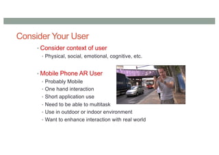 Consider Your User
• Consider context of user
• Physical, social, emotional, cognitive, etc.
• Mobile Phone AR User
• Probably Mobile
• One hand interaction
• Short application use
• Need to be able to multitask
• Use in outdoor or indoor environment
• Want to enhance interaction with real world
 